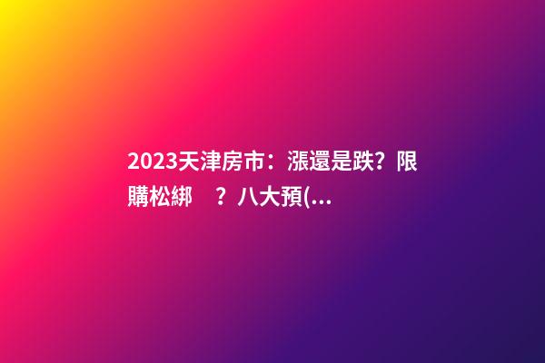 2023天津房市：漲還是跌？限購松綁？八大預(yù)測解讀！